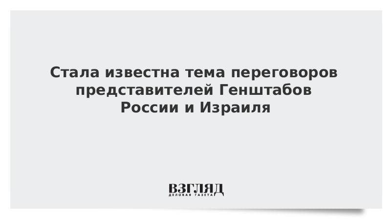 Стала известна тема переговоров представителей Генштабов России и Израиля