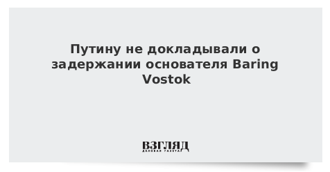 Путину не докладывали о задержании основателя Baring Vostok