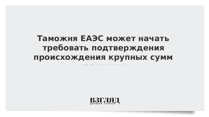 Таможня ЕАЭС может начать требовать подтверждения происхождения крупных сумм наличными