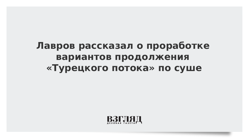 Лавров рассказал о проработке вариантов продолжения «Турецкого потока» по суше