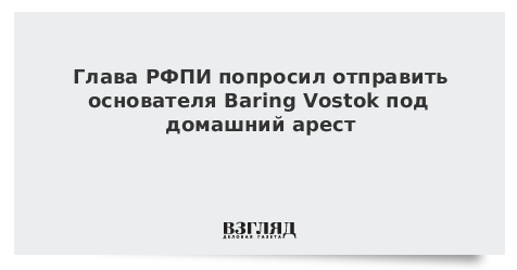 Глава РФПИ попросил перевести основателя Baring Vostok под домашний арест