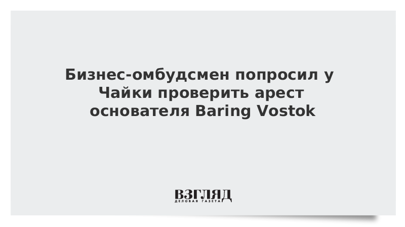 Бизнес-омбудсмен попросил у Чайки проверить арест основателя Baring Vostok