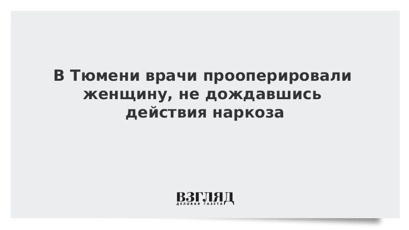В Тюмени врачи прооперировали женщину, не дождавшись действия наркоза