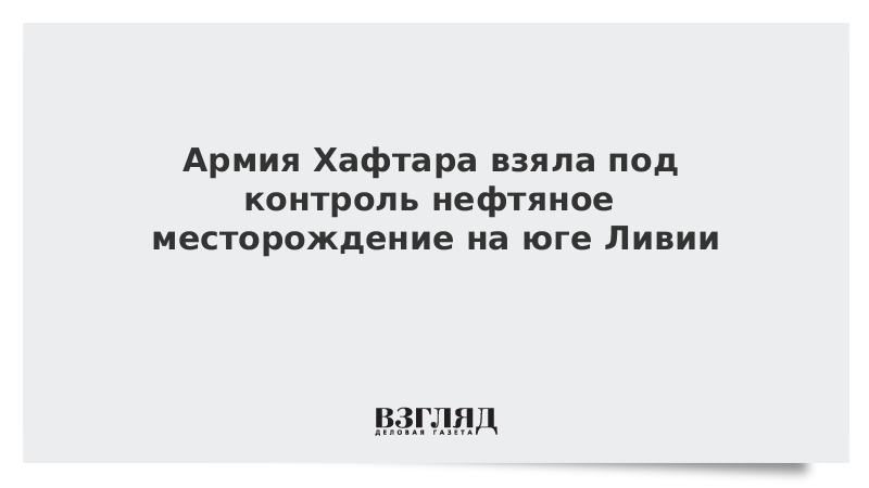 Армия Хафтара взяла под контроль нефтяное месторождение на юге Ливии