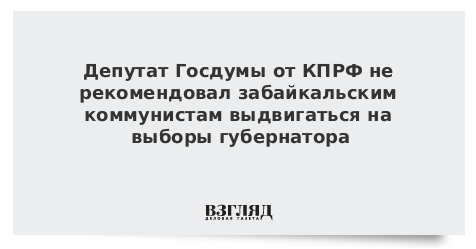 Депутат Госдумы от КПРФ не рекомендовал забайкальским коммунистам выдвигаться на выборы губернатора