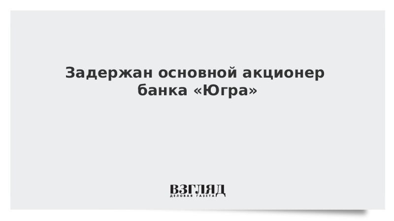 Задержан основной акционер банка «Югра»