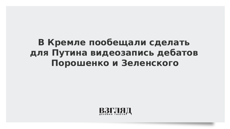 В Кремле пообещали сделать для Путина видеозапись дебатов Порошенко и Зеленского