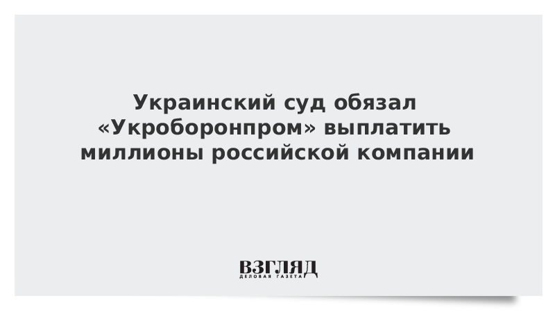 Украинский суд обязал «Укроборонпром» выплатить миллионы российской компании