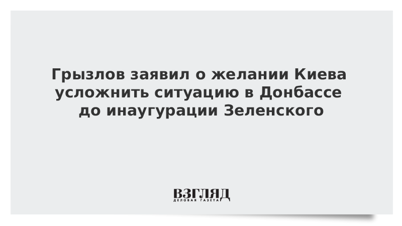 Грызлов заявил о желании Киева усложнить ситуацию в Донбассе до инаугурации Зеленского