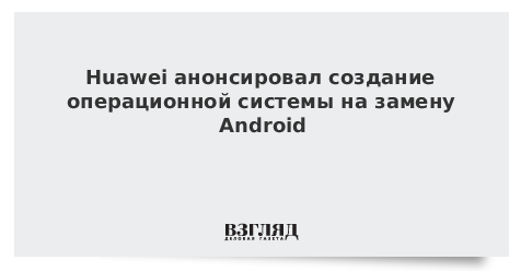 Huawei анонсировал создание операционной системы на замену Android