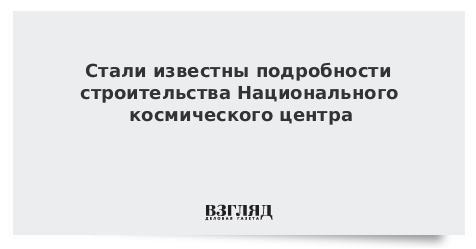 Стали известны подробности строительства Национального космического центра