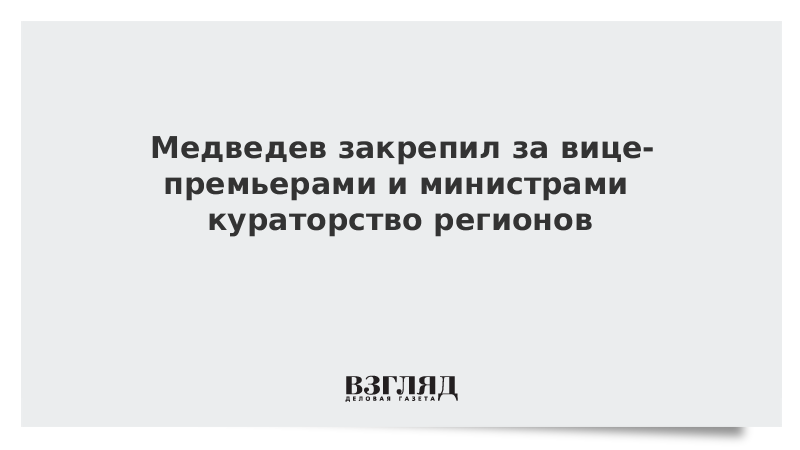 Медведев закрепил за вице-премьерами и министрами кураторство регионов