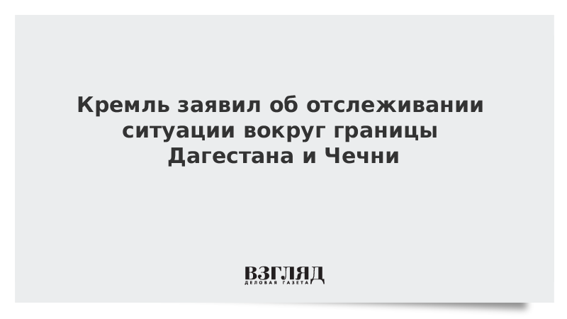Кремль заявил об отслеживании ситуации вокруг границы Дагестана и Чечни