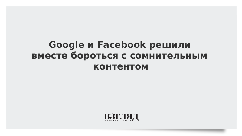 Google и Facebook решили вместе бороться с сомнительным контентом