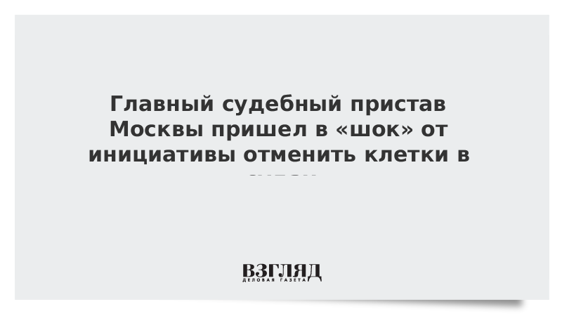 Главный судебный пристав Москвы пришел в «шок» от инициативы отменить клетки в судах