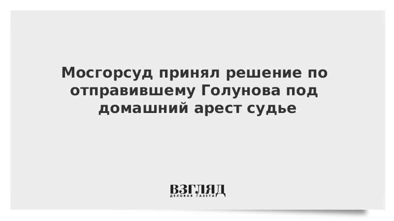 Мосгорсуд принял решение по отправившему Голунова под домашний арест судье