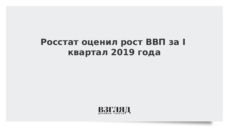 Росстат оценил рост ВВП за I квартал 2019 года