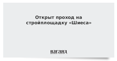 Открыт проход на стройплощадку «Шиеса»