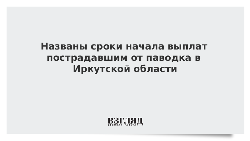 Названы сроки начала выплат пострадавшим от паводка в Иркутской области