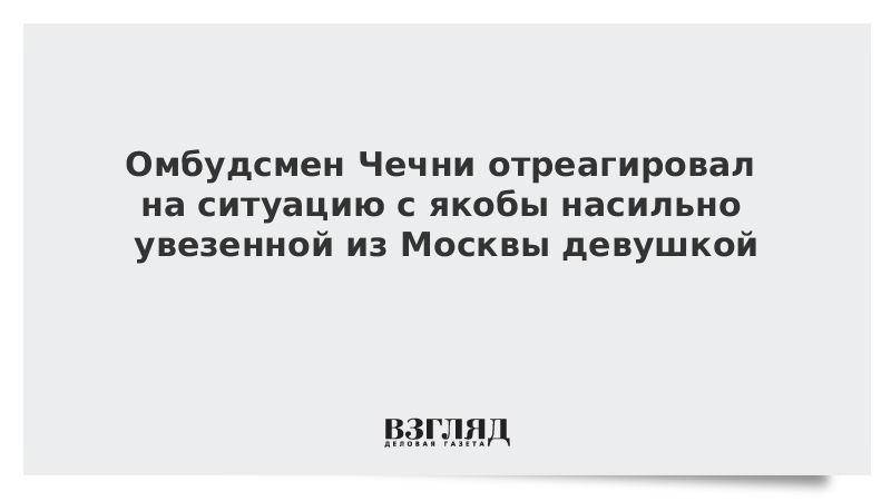 Омбудсмен Чечни отреагировал на ситуацию с якобы насильно увезенной из Москвы девушкой