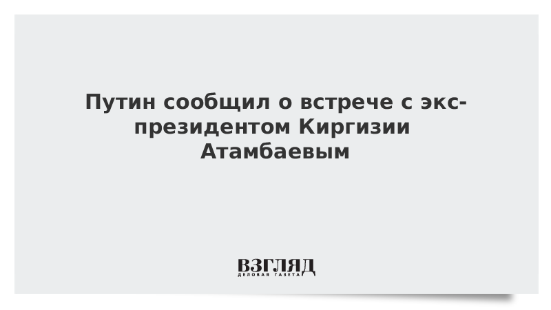 Путин сообщил о встрече с экс-президентом Киргизии Атамбаевым