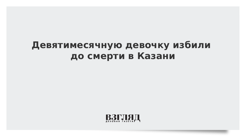 Девятимесячную девочку избили до смерти в Казани