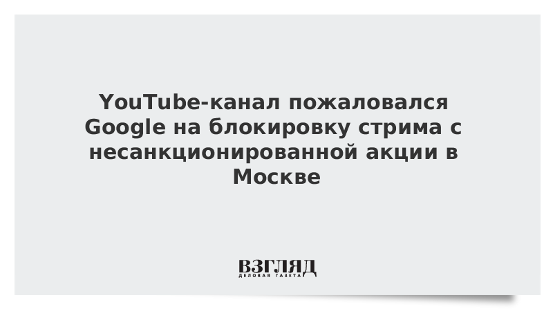 YouTube-канал пожаловался Google на блокировку стрима с несанкционированной акции в Москве