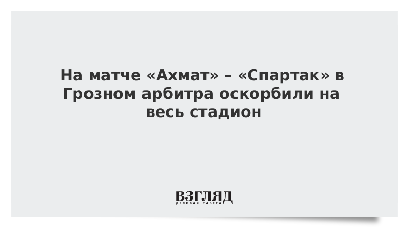 На матче «Ахмат» – «Спартак» в Грозном арбитра оскорбили на весь стадион