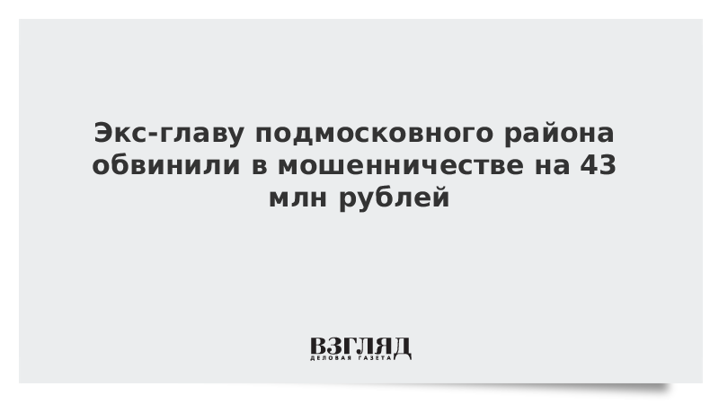 Экс-главу подмосковного района обвинили в мошенничестве на 43 млн рублей