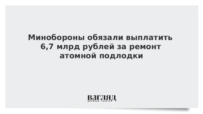 Минобороны обязали выплатить 6,7 млрд рублей за ремонт атомной подлодки