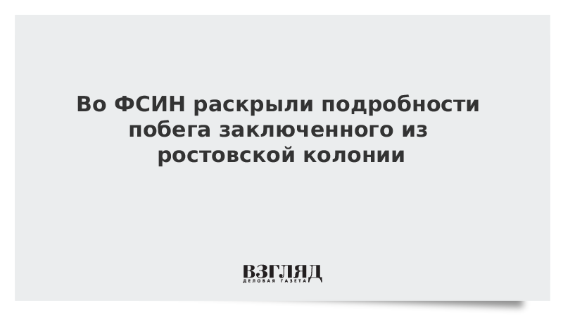 Во ФСИН раскрыли подробности побега заключенного из ростовской колонии
