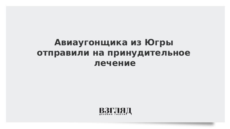 Авиаугонщика из Югры отправили на принудительное лечение
