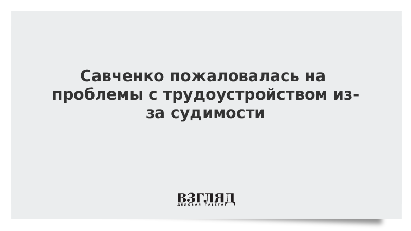 Савченко пожаловалась на проблемы с трудоустройством из-за судимости