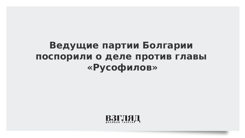 Ведущие партии Болгарии поспорили о деле против главы «Русофилов»