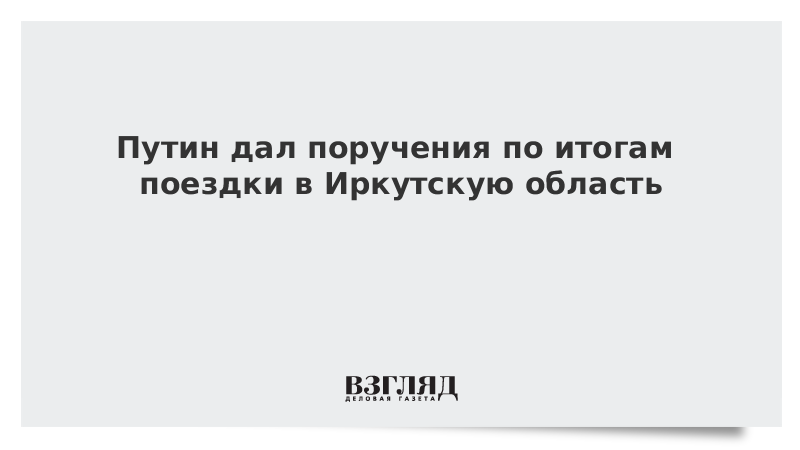 Путин дал поручения по итогам поездки в Иркутскую область
