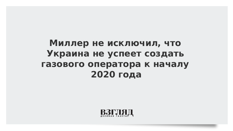 Миллер не исключил, что Украина не успеет создать газового оператора к началу 2020 года